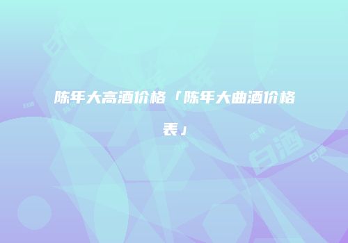 陈年大高酒价格「陈年大曲酒价格表」
