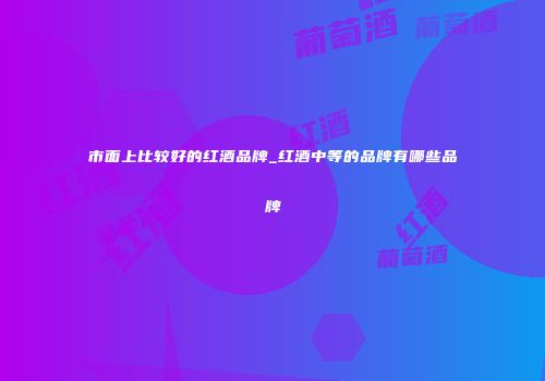 市面上比较好的红酒品牌_红酒中等的品牌有哪些品牌