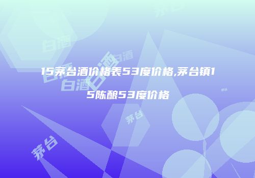15茅台酒价格表53度价格,茅台镇15陈酿53度价格
