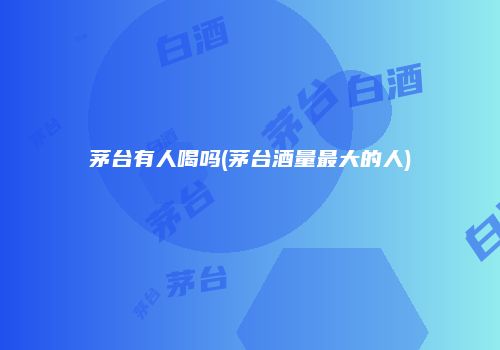 茅台有人喝吗(茅台酒量最大的人)