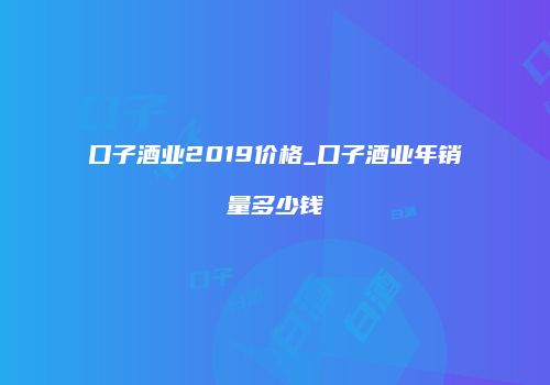 口子酒业2019价格_口子酒业年销量多少钱