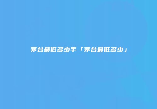 茅台最低多少手「茅台最低多少」