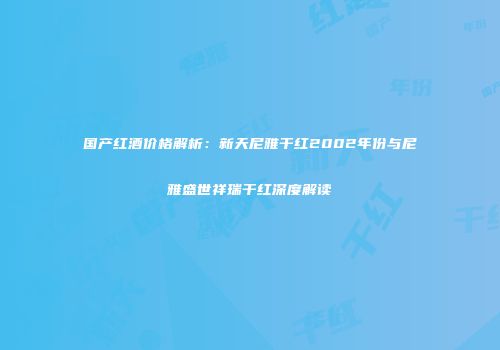 国产红酒价格解析：新天尼雅干红2002年份与尼雅盛世祥瑞干红深度解读