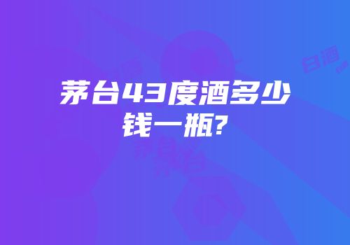 茅台43度酒多少钱一瓶?