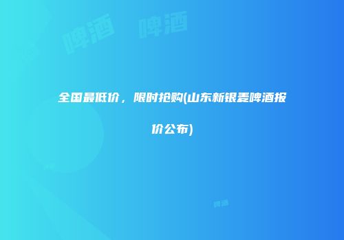 全国最低价，限时抢购(山东新银麦啤酒报价公布)