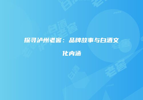 探寻泸州老窖：品牌故事与白酒文化内涵