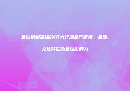 全球销量冠绝的10大啤酒品牌解析：品质、文化背后的全球影响力
