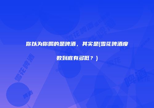 你以为你喝的是啤酒，其实是(雪花啤酒度数到底有多低？)