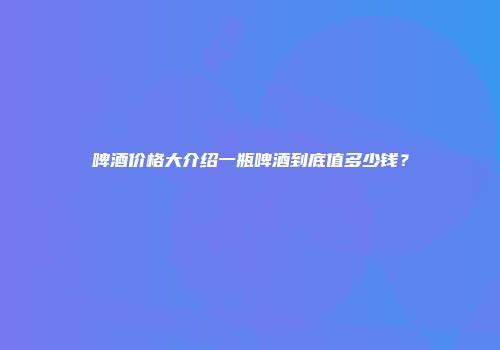啤酒价格大介绍一瓶啤酒到底值多少钱？