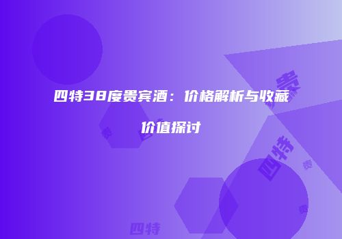 四特38度贵宾酒：价格解析与收藏价值探讨