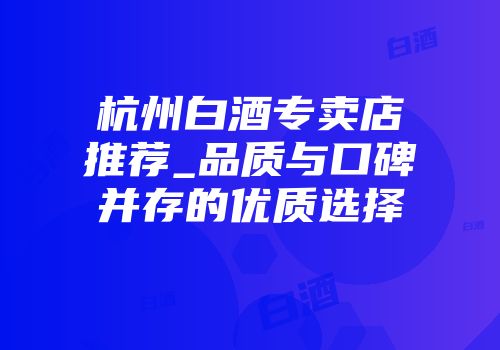 杭州白酒专卖店推荐_品质与口碑并存的优质选择