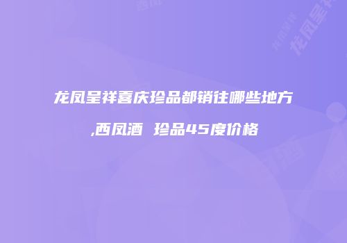 龙凤呈祥喜庆珍品都销往哪些地方,西凤酒 珍品45度价格