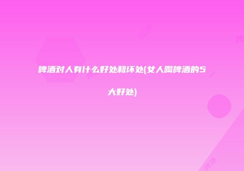 啤酒对人有什么好处和坏处(女人喝啤酒的5大好处)