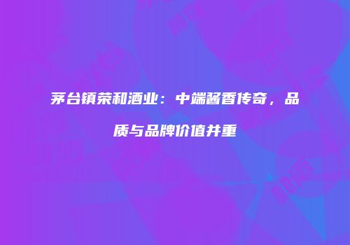 茅台镇荣和酒业：中端酱香传奇，品质与品牌价值并重