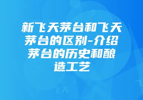 新飞天茅台和飞天茅台的区别-介绍茅台的历史和酿造工艺