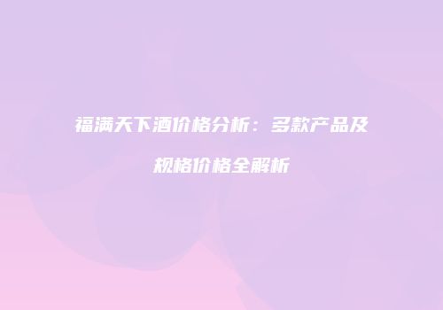 福满天下酒价格分析：多款产品及规格价格全解析