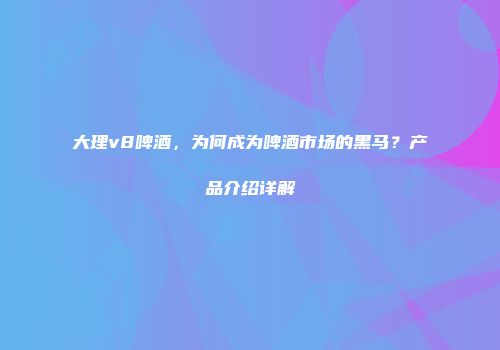 大理v8啤酒，为何成为啤酒市场的黑马？产品介绍详解