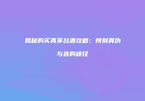 揭秘购买真茅台酒攻略：辨别真伪与选购途径
