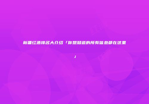 新疆红酒排名大介绍「你想知道的所有信息都在这里」