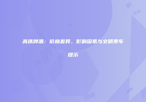 高铁啤酒：价格差异、影响因素与文明乘车提示