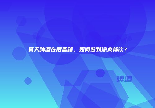 夏天啤酒在后备箱，如何做到凉爽畅饮？