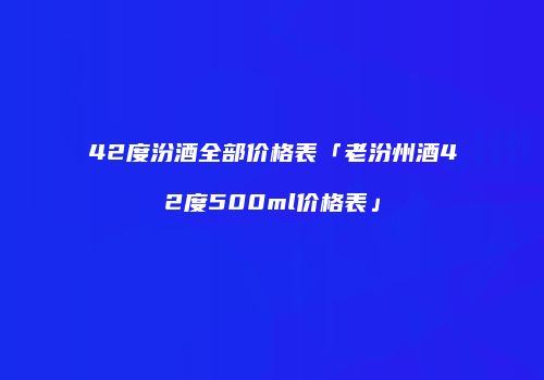 42度汾酒全部价格表「老汾州酒42度500ml价格表」