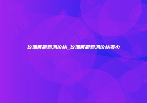玫瑰香葡萄酒价格_玫瑰香葡萄酒价格多少