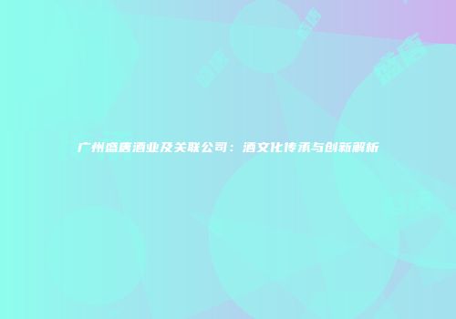 广州盛唐酒业及关联公司：酒文化传承与创新解析