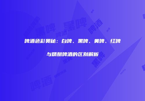 啤酒色彩奥秘：白啤、黑啤、黄啤、红啤与精酿啤酒的区别解析