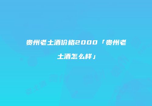 贵州老土酒价格2000「贵州老土酒怎么样」