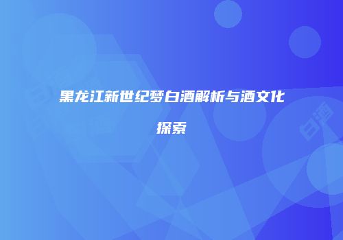 黑龙江新世纪梦白酒解析与酒文化探索