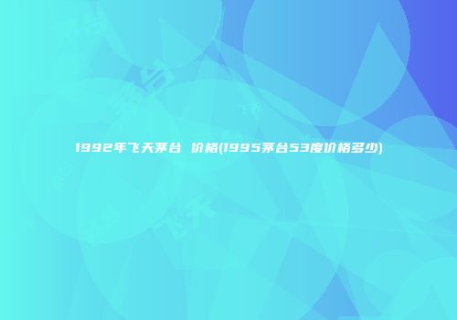 1992年飞天茅台 价格(1995茅台53度价格多少)