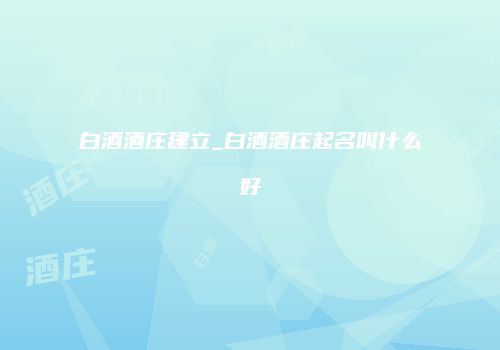 白酒酒庄建立_白酒酒庄起名叫什么好