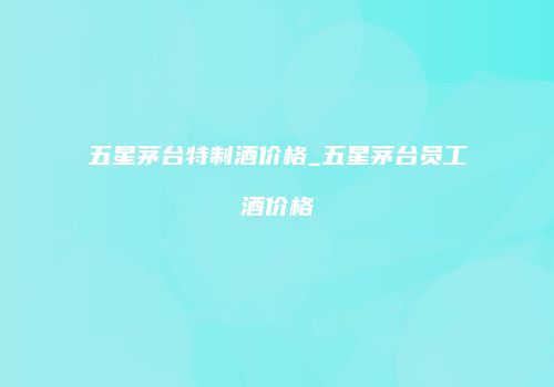 五星茅台特制酒价格_五星茅台员工酒价格