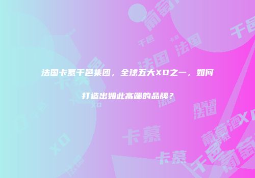 法国卡慕干邑集团，全球五大XO之一，如何打造出如此高端的品牌？