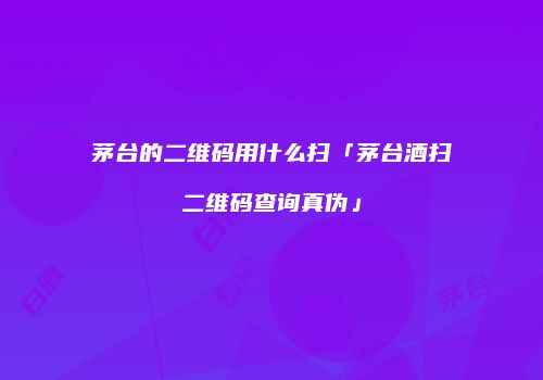 茅台的二维码用什么扫「茅台酒扫二维码查询真伪」
