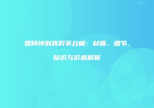 如何辨别真假茅台帽：材质、细节、标识与价格解析
