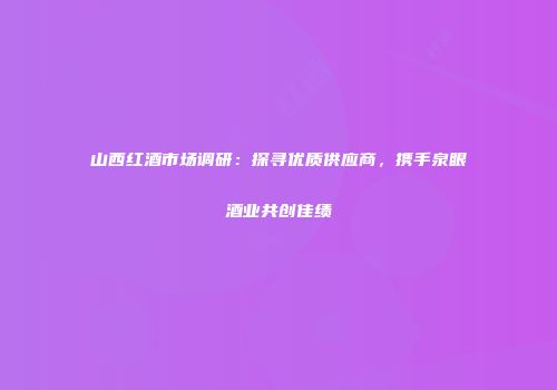 山西红酒市场调研：探寻优质供应商，携手泉眼酒业共创佳绩