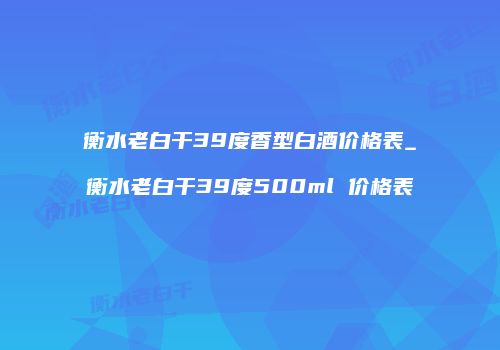 衡水老白干39度香型白酒价格表_衡水老白干39度500ml 价格表