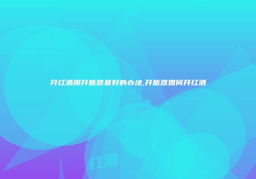 开红酒用开瓶器最好的办法,开瓶器如何开红酒