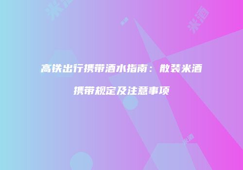 高铁出行携带酒水指南：散装米酒携带规定及注意事项
