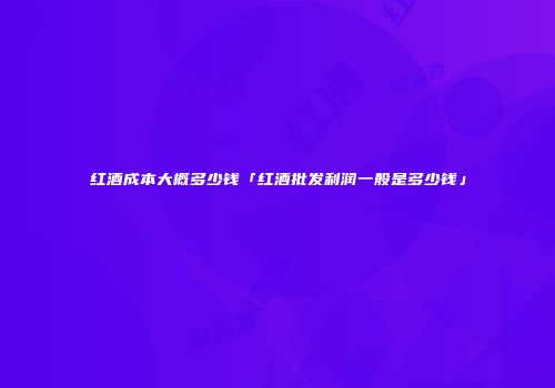 红酒成本大概多少钱「红酒批发利润一般是多少钱」