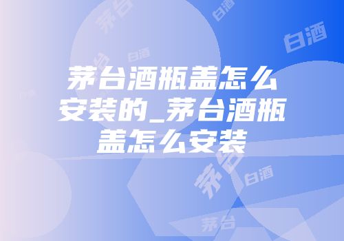 茅台酒瓶盖怎么安装的_茅台酒瓶盖怎么安装
