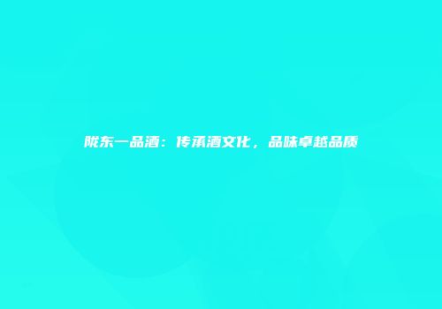 陇东一品酒：传承酒文化，品味卓越品质
