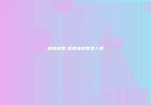 郎酒高管,郎酒集团管理人员