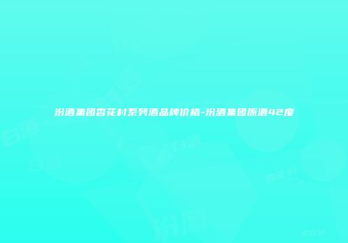 汾酒集团杏花村系列酒品牌价格-汾酒集团原酒42度