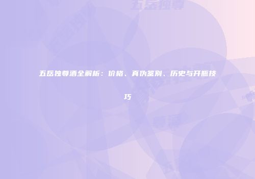 五岳独尊酒全解析：价格、真伪鉴别、历史与开瓶技巧
