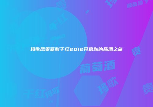 玛歌鹰贵嘉利干红2012开启你的品酒之旅