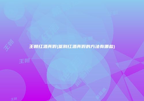 王朝红酒真假(鉴别红酒真假的方法有哪些)