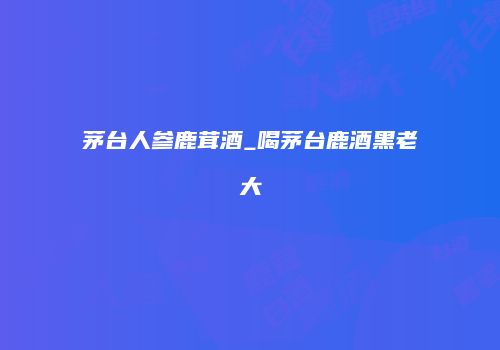茅台人参鹿茸酒_喝茅台鹿酒黑老大